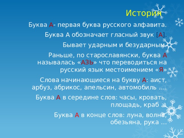История Буква  А - первая буква русского алфавита. Буква А обозначает гласный звук [ А ]. Бывает ударным и безударным. Раньше, по старославянски, буква А  называлась « АЗЬ » что переводиться на русский язык местоимением « Я » Слова начинающиеся на букву А : аист, арбуз, абрикос, апельсин, автомобиль …. Буква  А  в середине слов: часы, кровать, площадь, краб … Буква  А  в конце слов: луна, волна, обезьяна, рука … 