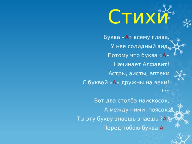 Стихи Буква « А » всему глава, У нее солидный вид, Потому что буква « А » Начинает Алфавит! Астры, аисты, аптеки С буквой « А » дружны на веки!  *** Вот два столба наискосок, А между ними- поясок. Ты эту букву знаешь знаешь ? А ? Перед тобою буква А . 