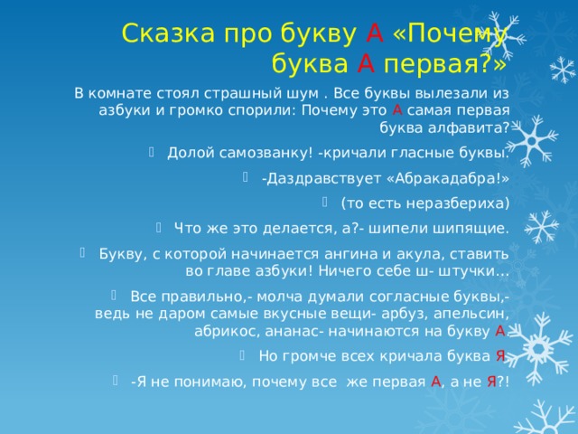 Сказка про букву А «Почему буква А первая?» В комнате стоял страшный шум . Все буквы вылезали из азбуки и громко спорили: Почему это А самая первая буква алфавита? Долой самозванку! -кричали гласные буквы. -Даздравствует «Абракадабра!» (то есть неразбериха) Что же это делается, а?- шипели шипящие. Букву, с которой начинается ангина и акула, ставить во главе азбуки! Ничего себе ш- штучки… Все правильно,- молча думали согласные буквы,- ведь не даром самые вкусные вещи- арбуз, апельсин, абрикос, ананас- начинаются на букву А . Но громче всех кричала буква Я . -Я не понимаю, почему все же первая А , а не Я ?! 