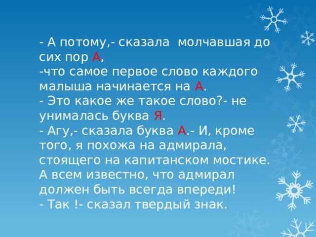 - А потому,- сказала молчавшая до сих пор А ,  -что самое первое слово каждого малыша начинается на А .  - Это какое же такое слово?- не унималась буква Я .  - Агу,- сказала буква А .- И, кроме того, я похожа на адмирала, стоящего на капитанском мостике. А всем известно, что адмирал должен быть всегда впереди!  - Так !- сказал твердый знак. 