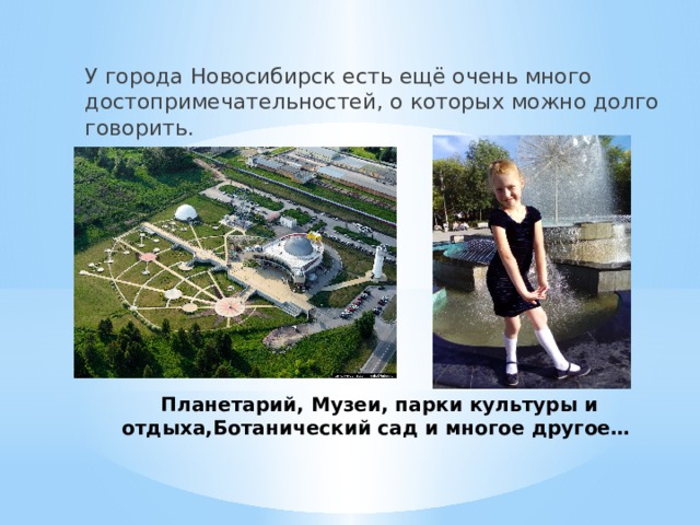 У города Новосибирск есть ещё очень много достопримечательностей, о которых можно долго говорить. Планетарий, Музеи, парки культуры и отдыха,Ботанический сад и многое другое… 