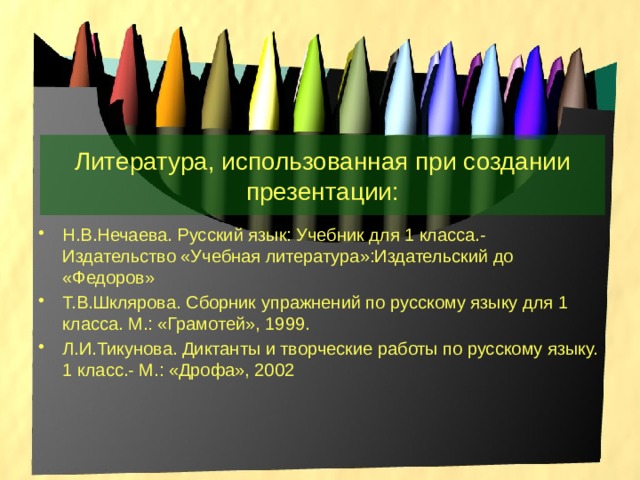 Литература, использованная при создании презентации: Н.В.Нечаева. Русский язык: Учебник для 1 класса.- Издательство «Учебная литература»:Издательский до «Федоров» Т.В.Шклярова. Сборник упражнений по русскому языку для 1 класса. М.: «Грамотей», 1999. Л.И.Тикунова. Диктанты и творческие работы по русскому языку. 1 класс.- М.: «Дрофа», 2002 