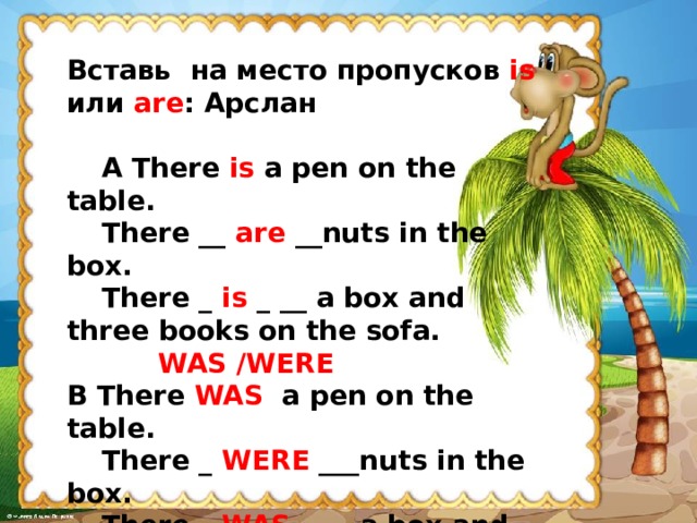 Вставь на место пропусков is или are : Арслан    A There is a pen on the table.  There __ are __nuts in the box.  There _ is _  __ a box and three books on the sofa.   WAS /WERE B There WAS a pen on the table.  There _ WERE ___nuts in the box.  There _ WAS _  __ a box and three books on the sofa.  