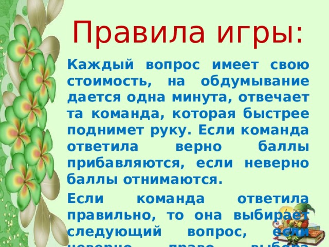 Правила игры:   Каждый вопрос имеет свою стоимость, на обдумывание дается одна минута, отвечает та команда, которая быстрее поднимет руку. Если команда ответила верно баллы прибавляются, если неверно баллы отнимаются. Если команда ответила правильно, то она выбирает следующий вопрос, если неверно право выбора вопроса переходит к другой команде. 