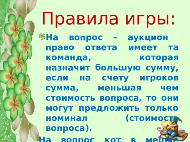  Правила игры:   На вопрос – аукцион право ответа имеет та команда, которая назначит большую сумму, если на счету игроков сумма, меньшая чем стоимость вопроса, то они могут предложить только номинал (стоимость вопроса). На вопрос кот в мешке отвечает та команда, которой отдает это право команда, выбравшая вопрос. 