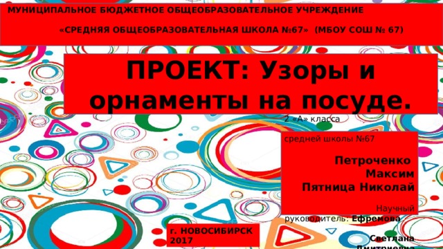  МУНИЦИПАЛЬНОЕ БЮДЖЕТНОЕ ОБЩЕОБРАЗОВАТЕЛЬНОЕ УЧРЕЖДЕНИЕ  «СРЕДНЯЯ ОБЩЕОБРАЗОВАТЕЛЬНАЯ ШКОЛА №67» (МБОУ СОШ № 67)   ПРОЕКТ: Узоры и орнаменты на посуде.  Выполнили: ученики 2 «А» класса средней школы №67 Петроченко Максим Пятница Николай  Научный руководитель: Ефремова Светлана Дмитриевна г. НОВОСИБИРСК 2017 