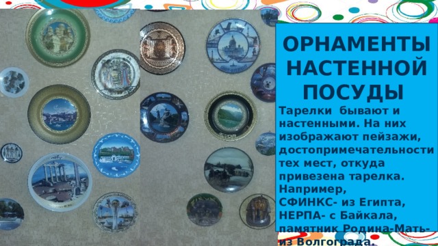  ОРНАМЕНТЫ НАСТЕННОЙ ПОСУДЫ Тарелки бывают и настенными. На них изображают пейзажи, достопримечательности тех мест, откуда привезена тарелка. Например, СФИНКС- из Египта, НЕРПА- с Байкала, памятник Родина-Мать- из Волгограда. 