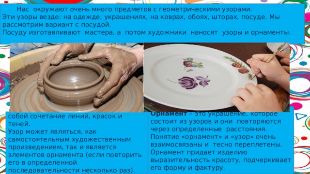  Нас окружают очень много предметов с геометрическими узорами. Эти узоры везде: на одежде, украшениях, на коврах, обоях, шторах, посуде. Мы рассмотрим вариант с посудой. Посуду изготавливают мастера, а потом художники наносят узоры и орнаменты. Орнамент  – это украшение, которое состоит из узоров и они повторяются через определенные расстояния. Понятие «орнамент» и «узор» очень взаимосвязаны и тесно переплетены. Орнамент придает изделию выразительность красоту, подчеркивает его форму и фактуру.  Узор  – это рисунок, представляющий собой сочетание линий, красок и теней. Узор может являться, как самостоятельным художественным произведением, так и является элементов орнамента (если повторить его в определенной последовательности несколько раз). 