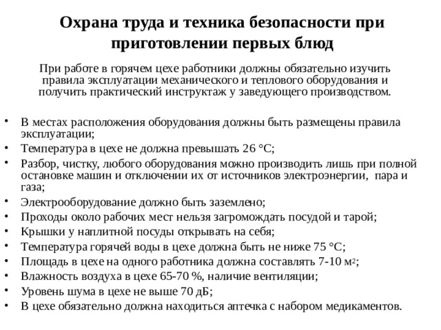 Охрана труда и техника безопасности при приготовлении первых блюд При работе в горячем цехе работники должны обязательно изучить правила эксплуатации механического и теплового оборудования и получить практический инструктаж у заведующего производством. В местах расположения оборудования должны быть размещены правила эксплуатации; Температура в цехе не должна превышать 26 ° С; Разбор, чистку, любого оборудования можно производить лишь при полной остановке машин и отключении их от источников электроэнергии, пара и газа; Электрооборудование должно быть заземлено; Проходы около рабочих мест нельзя загромождать посудой и тарой; Крышки у наплитной посуды открывать на себя; Температура горячей воды в цехе должна быть не ниже 75 ° C ; Площадь в цехе на одного работника должна составлять 7-10 м 2 ; Влажность воздуха в цехе 65-70 %, наличие вентиляции; Уровень шума в цехе не выше 70 дБ; В цехе обязательно должна находиться аптечка с набором медикаментов. 