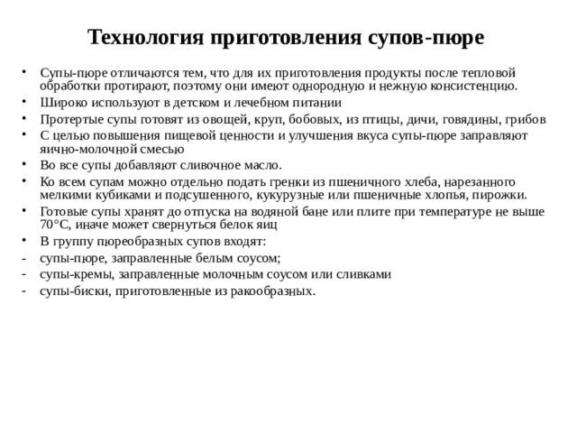 Технология приготовления супов-пюре Супы-пюре отличаются тем, что для их приготовления продукты после тепловой обработки протирают, поэтому они имеют однородную и нежную консистенцию. Широко используют в детском и лечебном питании Протертые супы готовят из овощей, круп, бобовых, из птицы, дичи, говядины, грибов С целью повышения пищевой ценности и улучшения вкуса супы-пюре заправляют яично-молочной смесью Во все супы добавляют сливочное масло. Ко всем супам можно отдельно подать гренки из пшеничного хлеба, нарезанного мелкими кубиками и подсушенного, кукурузные или пшеничные хлопья, пирожки. Готовые супы хранят до отпуска на водяной бане или плите при температуре не выше 70°С, иначе может свернуться белок яиц В группу пюреобразных супов входят: - супы-пюре, заправленные белым соусом; супы-кремы, заправленные молочным соусом или сливками супы-биски, приготовленные из ракообразных.  