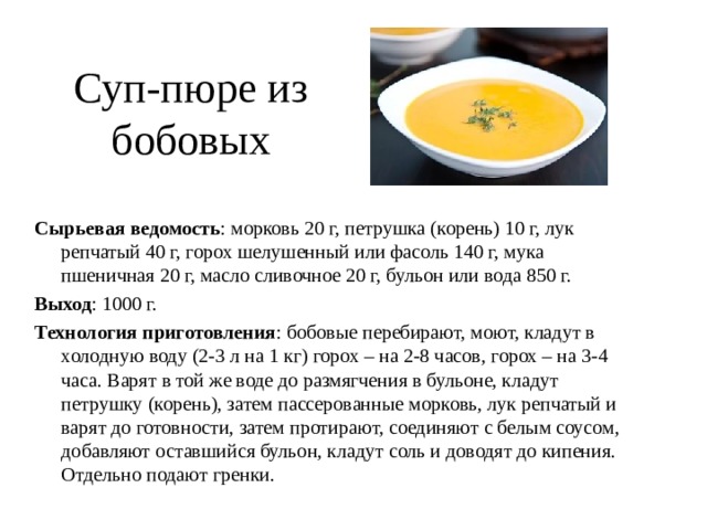 Суп-пюре из бобовых  Сырьевая ведомость : морковь 20 г, петрушка (корень) 10 г, лук репчатый 40 г, горох шелушенный или фасоль 140 г, мука пшеничная 20 г, масло сливочное 20 г, бульон или вода 850 г. Выход : 1000 г. Технология приготовления : бобовые перебирают, моют, кладут в холодную воду (2-3 л на 1 кг) горох – на 2-8 часов, горох – на 3-4 часа. Варят в той же воде до размягчения в бульоне, кладут петрушку (корень), затем пассерованные морковь, лук репчатый и варят до готовности, затем протирают, соединяют с белым соусом, добавляют оставшийся бульон, кладут соль и доводят до кипения. Отдельно подают гренки. 