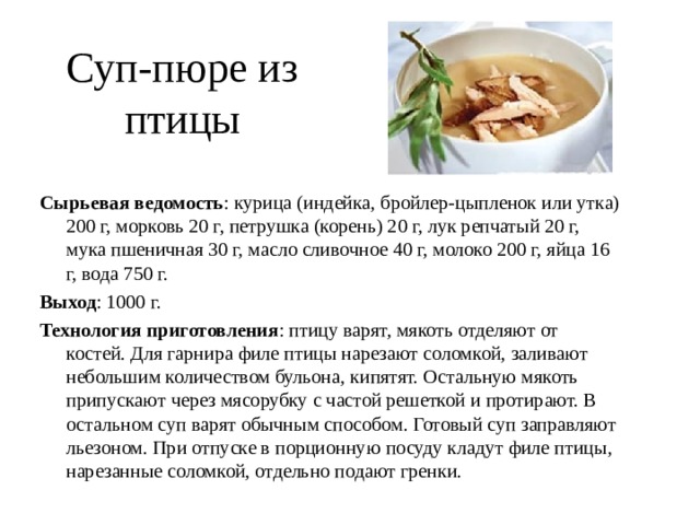Суп-пюре из птицы Сырьевая ведомость : курица (индейка, бройлер-цыпленок или утка) 200 г, морковь 20 г, петрушка (корень) 20 г, лук репчатый 20 г, мука пшеничная 30 г, масло сливочное 40 г, молоко 200 г, яйца 16 г, вода 750 г. Выход : 1000 г. Технология приготовления : птицу варят, мякоть отделяют от костей. Для гарнира филе птицы нарезают соломкой, заливают небольшим количеством бульона, кипятят. Остальную мякоть припускают через мясорубку с частой решеткой и протирают. В остальном суп варят обычным способом. Готовый суп заправляют льезоном. При отпуске в порционную посуду кладут филе птицы, нарезанные соломкой, отдельно подают гренки. 