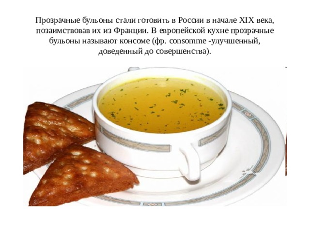 Прозрачные бульоны стали готовить в России в начале XIX века, позаимствовав их из Франции. В европейской кухне прозрачные бульоны называют консоме (фр. consomme -улучшенный, доведенный до совершенства).   
