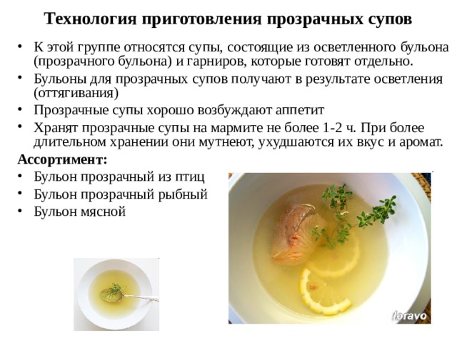  Технология приготовления прозрачных супов   К этой группе относятся супы, состоящие из осветленного  бульона (прозрачного бульона) и гарниров, которые готовят отдельно. Бульоны для прозрачных супов получают в результате осветления (оттягивания) Прозрачные супы хорошо возбуждают аппетит Хранят прозрачные супы на мармите не более 1-2 ч. При более длительном хранении они мутнеют, ухудшаются их вкус и аромат. Ассортимент: Бульон прозрачный из птиц Бульон прозрачный рыбный Бульон мясной 