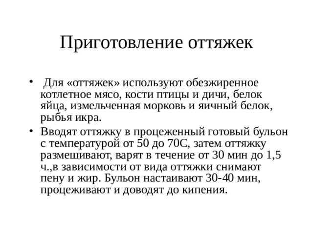 Приготовление оттяжек  Для «оттяжек» используют обезжиренное котлетное мясо, кости птицы и дичи, белок яйца, измельченная морковь и яичный белок, рыбья икра. Вводят оттяжку в процеженный готовый бульон с температурой от 50 до 70С, затем оттяжку размешивают, варят в течение от 30 мин до 1,5 ч.,в зависимости от вида оттяжки снимают пену и жир. Бульон настаивают 30-40 мин, процеживают и доводят до кипения. 