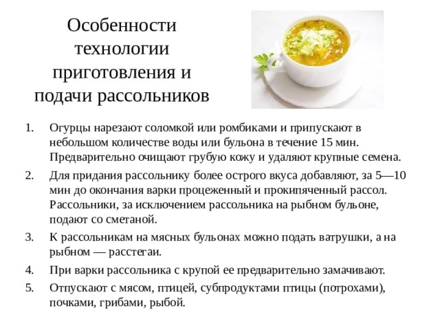 Особенности технологии приготовления и подачи рассольников Огурцы нарезают соломкой или ромбиками и припускают в небольшом количестве воды или бульона в течение 15 мин. Предварительно очищают грубую кожу и удаляют крупные семена. Для придания рассольнику более острого вкуса добавляют, за 5—10 мин до окончания варки процеженный и прокипяченный рассол. Рассольники, за исключением рассольника на рыбном бульоне, подают со сметаной. К рассольникам на мясных бульонах можно подать ватрушки, а на рыбном — расстегаи. При варки рассольника с крупой ее предварительно замачивают. Отпускают с мясом, птицей, субпродуктами птицы (потрохами), почками, грибами, рыбой. 