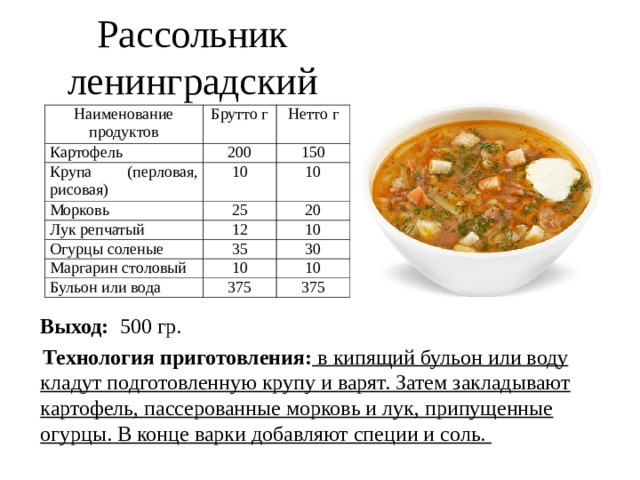 Рассольник ленинградский Наименование продуктов Брутто г Картофель Нетто г 200 Крупа (перловая, рисовая) 10 Морковь 150 Лук репчатый 25 10 12 20 Огурцы соленые 10 35 Маргарин столовый 10 30 Бульон или вода 10 375 375  Выход: 500 гр.  Технология приготовления: в кипящий бульон или воду кладут подготовленную крупу и варят. Затем закладывают картофель, пассерованные морковь и лук, припущенные огурцы. В конце варки добавляют специи и соль.  