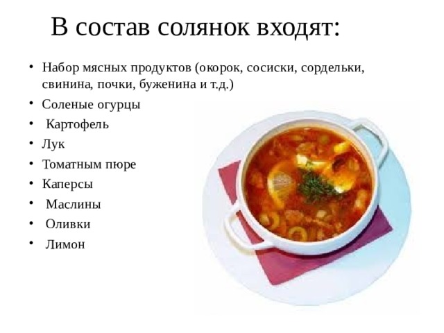  В состав солянок входят:   Набор мясных продуктов (окорок, сосиски, сордельки, свинина, почки, буженина и т.д.) Соленые огурцы  Картофель Лук Томатным пюре Каперсы  Маслины  Оливки  Лимон      