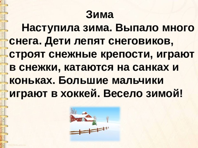  Зима  Наступила зима. Выпало много снега. Дети лепят снеговиков, строят снежные крепости, играют в снежки, катаются на санках и коньках. Большие мальчики играют в хоккей. Весело зимой! 