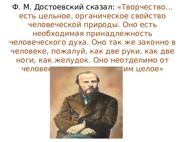 Ф. М. Достоевский сказал: «Творчество… есть цельное, органическое свойство человеческой природы. Оно есть необходимая принадлежность человеческого духа. Оно так же законно в человеке, пожалуй, как две руки, как две ноги, как желудок. Оно неотделимо от человека и составляет с ним целое» 
