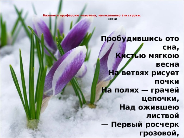  Назовите профессию человека, написавшего эти строки.  Весна     Пробудившись ото сна,  Кистью мягкою весна  На ветвях рисует почки  На полях — грачей цепочки,  Над ожившею листвой  — Первый росчерк грозовой,  А в тени прозрачной сада  — Куст сирени у ограды.  Виктор Лунин 
