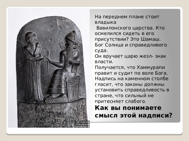На переднем плане стоит владыка  Вавилонского царства. Кто осмелился сидеть в его присутствии? Это Шамаш. Бог Солнца и справедливого суда. Он вручает царю жезл- знак власти. Получается, что Хаммурапи правит и судит по воле Бога. Надпись на каменном столбе гласит, что законы должны установить справедливость в стране, что сильный не притесняет слабого. Как вы понимаете смысл этой надписи? 