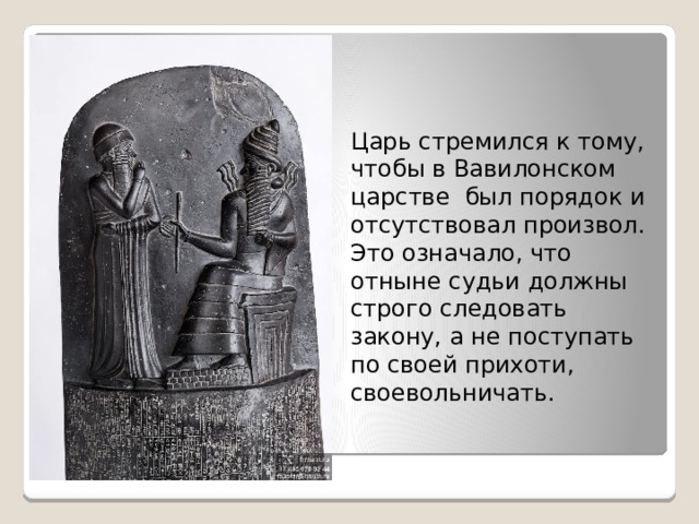 Царь стремился к тому, чтобы в Вавилонском царстве был порядок и отсутствовал произвол. Это означало, что отныне судьи должны строго следовать закону, а не поступать по своей прихоти, своевольничать. 