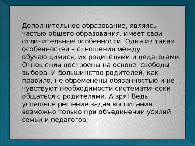 Дополнительное образование, являясь частью общего образования, имеет свои отличительные особенности. Одна из таких особенностей – отношения между обучающимися, их родителями и педагогами. Отношения построены на основе свободы выбора. И большинство родителей, как правило, не обременены обязанностью и не чувствуют необходимости систематически общаться с родителями. А зря! Ведь успешное решение задач воспитания возможно только при объединении усилий семьи и педагогов. 