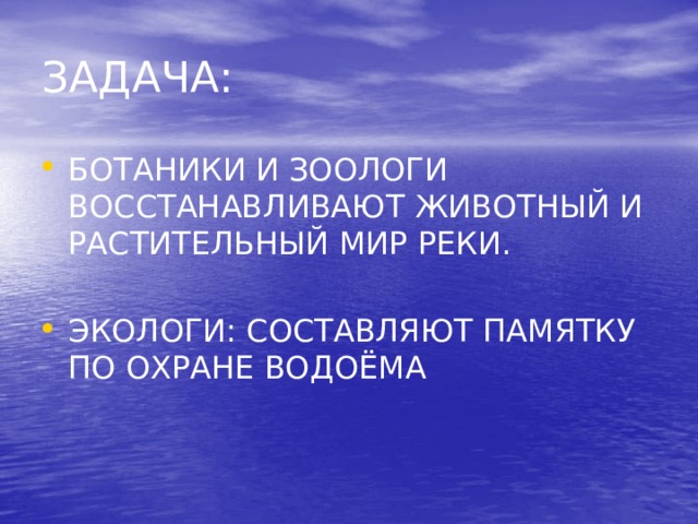  ЗАДАЧА:   БОТАНИКИ И ЗООЛОГИ ВОССТАНАВЛИВАЮТ ЖИВОТНЫЙ И РАСТИТЕЛЬНЫЙ МИР РЕКИ. ЭКОЛОГИ: СОСТАВЛЯЮТ ПАМЯТКУ ПО ОХРАНЕ ВОДОЁМА 