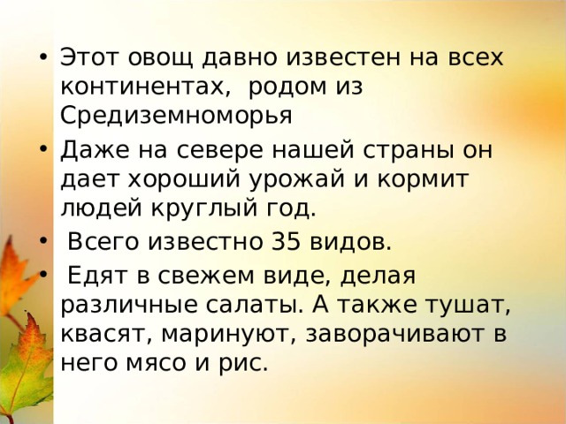 Этот овощ давно известен на всех континентах, родом из Средиземноморья Даже на севере нашей страны он дает хороший урожай и кормит людей круглый год.  Всего известно 35 видов.  Едят в свежем виде, делая различные салаты. А также тушат, квасят, маринуют, заворачивают в него мясо и рис. 