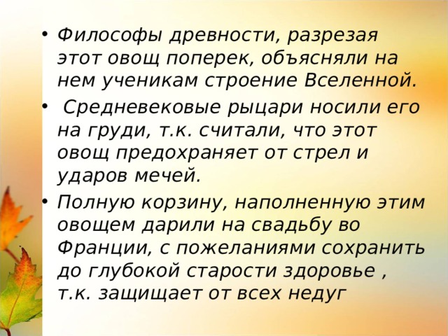 Философы древности, разрезая этот овощ поперек, объясняли на нем ученикам строение Вселенной.  Средневековые рыцари носили его на груди, т.к. считали, что этот овощ предохраняет от стрел и ударов мечей. Полную корзину, наполненную этим овощем дарили на свадьбу во Франции, с пожеланиями сохранить до глубокой старости здоровье , т.к. защищает от всех недуг 