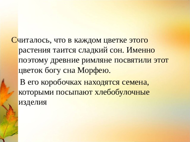Считалось, что в каждом цветке этого растения таится сладкий сон. Именно поэтому древние римляне посвятили этот цветок богу сна Морфею.  В его коробочках находятся семена, которыми посыпают хлебобулочные изделия 