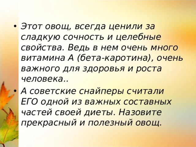 Этот овощ, всегда ценили за сладкую сочность и целебные свойства. Ведь в нем очень много витамина А (бета-каротина), очень важного для здоровья и роста человека.. А советские снайперы считали ЕГО одной из важных составных частей своей диеты. Назовите прекрасный и полезный овощ. 