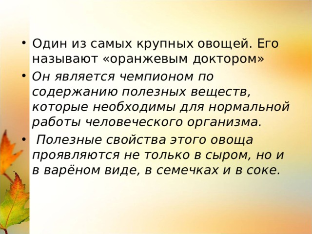 Один из самых крупных овощей. Его называют «оранжевым доктором» Он является чемпионом по содержанию полезных веществ, которые необходимы для нормальной работы человеческого организма.  Полезные свойства этого овоща проявляются не только в сыром, но и в варёном виде, в семечках и в соке. 