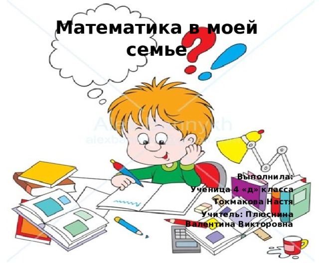 Математика в моей семье Выполнила: Ученица 4 «д» класса Токмакова Настя Учитель: Плюснина Валентина Викторовна 