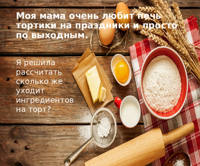 Моя мама очень любит печь тортики на праздники и просто по выходным. Я решила рассчитать сколько же уходит ингредиентов на торт? 