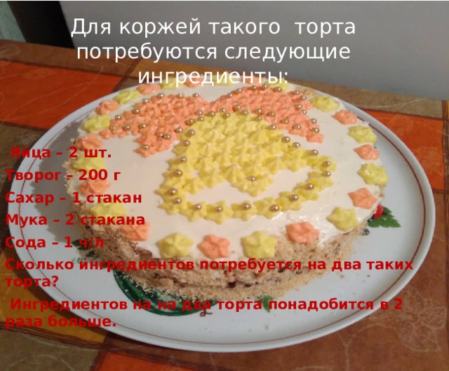 Для коржей такого торта потребуются следующие ингредиенты:  Яйца – 2 шт. Творог – 200 г Сахар – 1 стакан Мука – 2 стакана Сода – 1 ч/л Сколько ингредиентов потребуется на два таких торта?  Ингредиентов на на два торта понадобится в 2 раза больше. 
