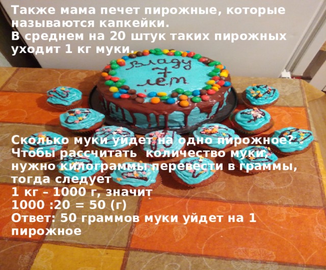Также мама печет пирожные, которые называются капкейки.  В среднем на 20 штук таких пирожных уходит 1 кг муки.        Сколько муки уйдет на одно пирожное?  Чтобы рассчитать количество муки, нужно килограммы перевести в граммы, тогда следует  1 кг – 1000 г, значит  1000 :20 = 50 (г)  Ответ: 50 граммов муки уйдет на 1 пирожное 