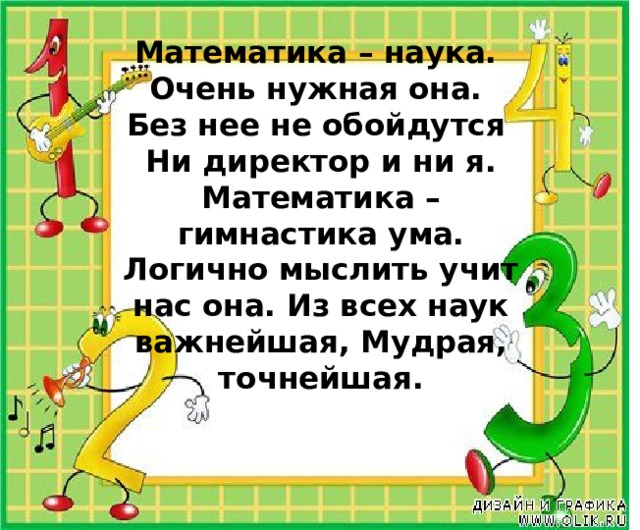 Математика – наука.  Очень нужная она.  Без нее не обойдутся  Ни директор и ни я. Математика – гимнастика ума. Логично мыслить учит нас она. Из всех наук важнейшая, Мудрая, точнейшая.    