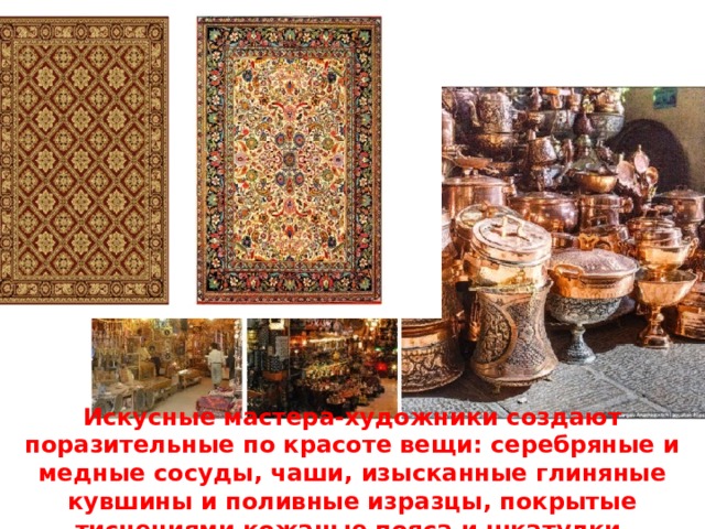 Искусные мастера-художники создают поразительные по красоте вещи: серебряные и медные сосуды, чаши, изысканные глиняные кувшины и поливные изразцы, покрытые тиснениями кожаные пояса и шкатулки, многоцветные ткани и ковры... 