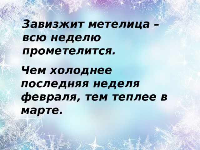 Завизжит метелица – всю неделю прометелится.   Чем холоднее последняя неделя февраля, тем теплее в марте.      