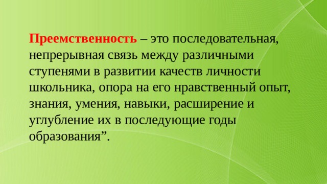 Преемственность – это последовательная, непрерывная связь между различными ступенями в развитии качеств личности школьника, опора на его нравственный опыт, знания, умения, навыки, расширение и углубление их в последующие годы образования”. 