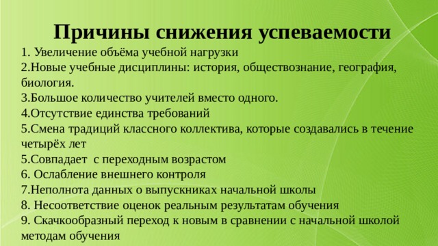 Причины снижения успеваемости 1. Увеличение объёма учебной нагрузки 2.Новые учебные дисциплины: история, обществознание, география, биология. 3.Большое количество учителей вместо одного. 4.Отсутствие единства требований 5.Смена традиций классного коллектива, которые создавались в течение четырёх лет 5.Совпадает с переходным возрастом 6. Ослабление внешнего контроля 7.Неполнота данных о выпускниках начальной школы 8. Несоответствие оценок реальным результатам обучения 9. Скачкообразный переход к новым в сравнении с начальной школой методам обучения 