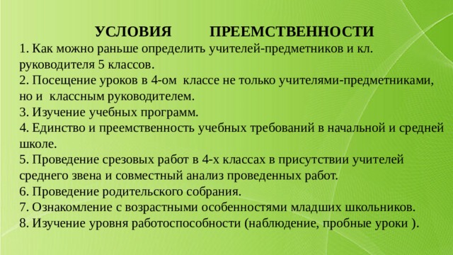УСЛОВИЯ ПРЕЕМСТВЕННОСТИ 1. Как можно раньше определить учителей-предметников и кл. руководителя 5 классов. 2. Посещение уроков в 4-ом классе не только учителями-предметниками, но и классным руководителем. 3. Изучение учебных программ. 4. Единство и преемственность учебных требований в начальной и средней школе. 5. Проведение срезовых работ в 4-х классах в присутствии учителей среднего звена и совместный анализ проведенных работ. 6. Проведение родительского собрания. 7. Ознакомление с возрастными особенностями младших школьников. 8. Изучение уровня работоспособности (наблюдение, пробные уроки ). 