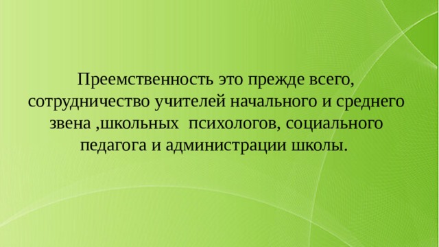Преемственность это прежде всего, сотрудничество учителей начального и среднего звена ,школьных психологов, социального педагога и администрации школы. 