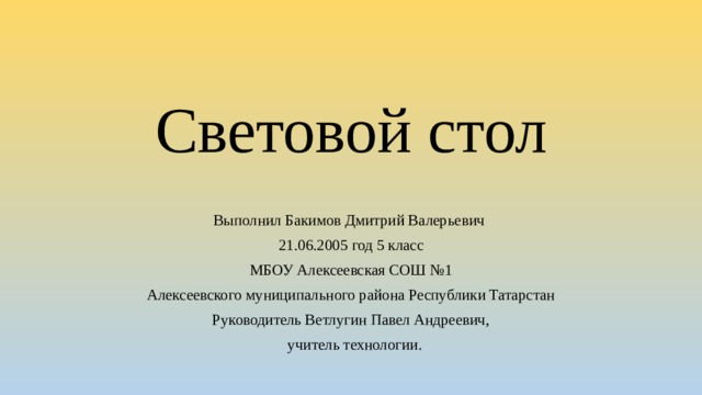 Световой стол Выполнил Бакимов Дмитрий Валерьевич 21.06.2005 год 5 класс МБОУ Алексеевская СОШ №1 Алексеевского муниципального района Республики Татарстан Руководитель Ветлугин Павел Андреевич,  учитель технологии. 