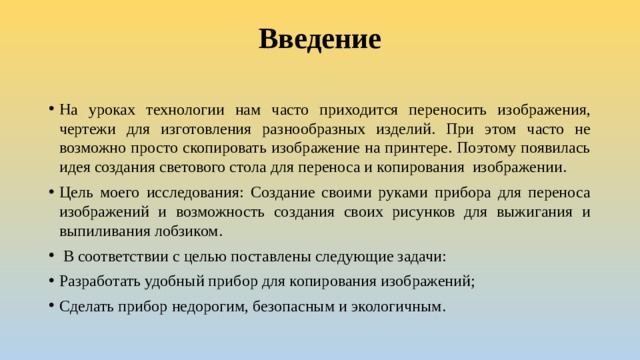 Введение   На уроках технологии нам часто приходится переносить изображения, чертежи для изготовления разнообразных изделий. При этом часто не возможно просто скопировать изображение на принтере. Поэтому появилась идея создания светового стола для переноса и копирования изображении. Цель моего исследования: Создание своими руками прибора для переноса изображений и возможность создания своих рисунков для выжигания и выпиливания лобзиком.  В соответствии с целью поставлены следующие задачи: Разработать удобный прибор для копирования изображений; Сделать прибор недорогим, безопасным и экологичным. 