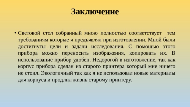 Заключение   Световой стол собранный мною полностью соответствует тем требованиям которые я предъявлял при изготовлении. Мной были достигнуты цели и задачи исследования. С помощью этого прибора можно переносить изображения, копировать их. В использование прибор удобен. Недорогой в изготовление, так как корпус прибора сделан из старого принтера который мне ничего не стоил. Экологичный так как я не использовал новые материалы для корпуса и продлил жизнь старому принтеру. 