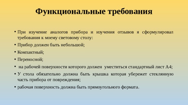 Функциональные требования   При изучение аналогов прибора и изучения отзывов я сформулировал требования к моему световому столу: Прибор должен быть небольшой; Компактный; Переносной;  на рабочей поверхности которого должен уместиться стандартный лист А4; У стола обязательно должна быть крышка которая убережет стеклянную часть прибора от повреждения; рабочая поверхность должна быть прямоугольного формата. 