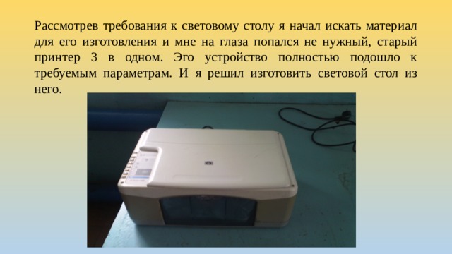 Рассмотрев требования к световому столу я начал искать материал для его изготовления и мне на глаза попался не нужный, старый принтер 3 в одном. Эго устройство полностью подошло к требуемым параметрам. И я решил изготовить световой стол из него.   